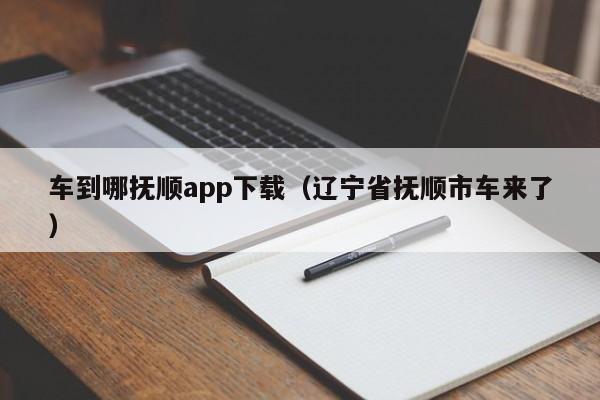 车到哪抚顺app下载（辽宁省抚顺市车来了）