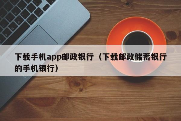 下载手机app邮政银行（下载邮政储蓄银行的手机银行）