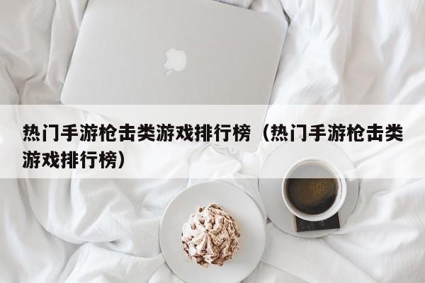 热门手游枪击类游戏排行榜（热门手游枪击类游戏排行榜）
