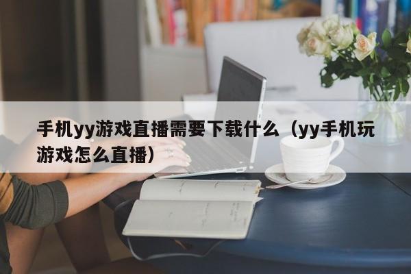 手机yy游戏直播需要下载什么（yy手机玩游戏怎么直播）