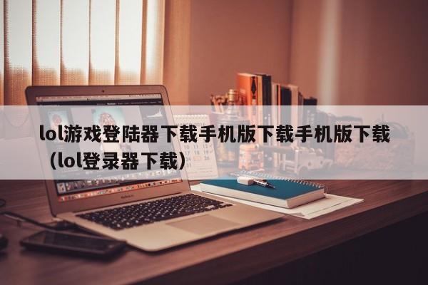 lol游戏登陆器下载手机版下载手机版下载（lol登录器下载）