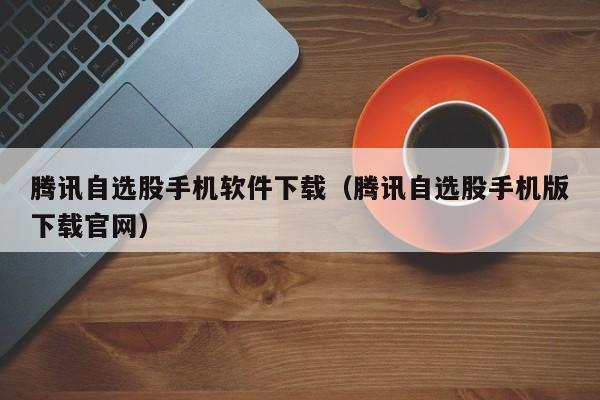腾讯自选股手机软件下载（腾讯自选股手机版下载官网）