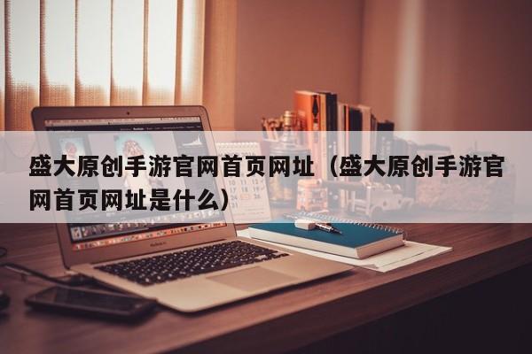 盛大原创手游官网首页网址（盛大原创手游官网首页网址是什么）