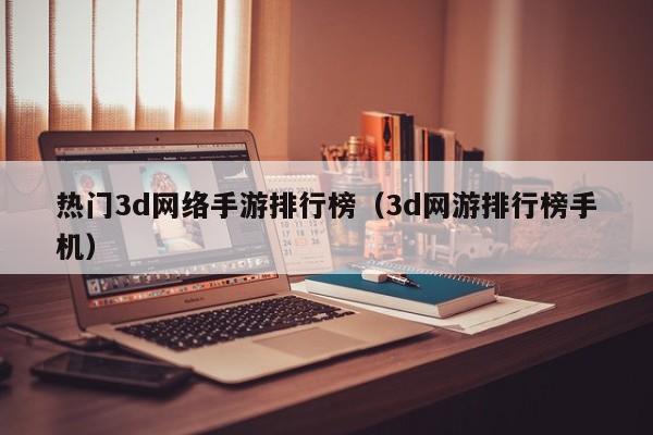热门3d网络手游排行榜（3d网游排行榜手机）