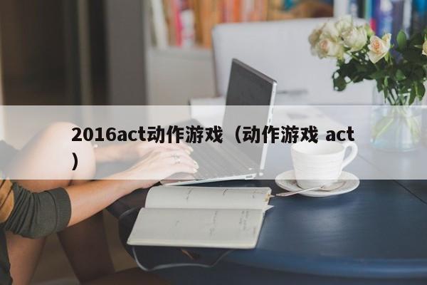 2016act动作游戏（动作游戏 act）