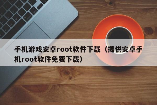 手机游戏安卓root软件下载（提供安卓手机root软件免费下载）