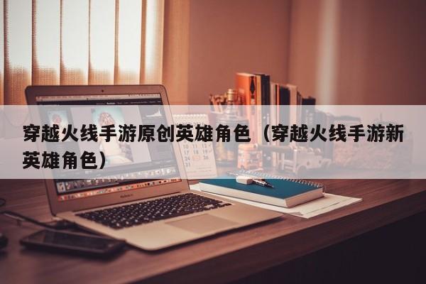 穿越火线手游原创英雄角色（穿越火线手游新英雄角色）