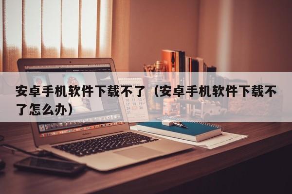 安卓手机软件下载不了（安卓手机软件下载不了怎么办）