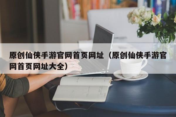 原创仙侠手游官网首页网址（原创仙侠手游官网首页网址大全）