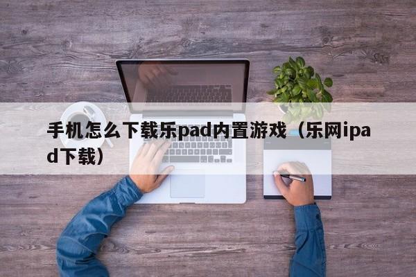 手机怎么下载乐pad内置游戏（乐网ipad下载）