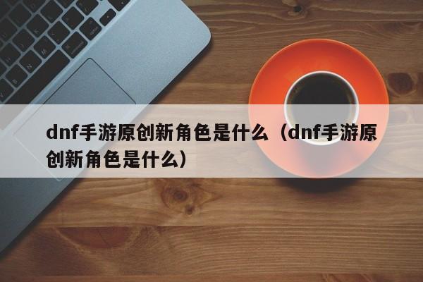 dnf手游原创新角色是什么（dnf手游原创新角色是什么）