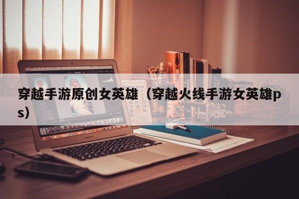 穿越手游原创女英雄（穿越火线手游女英雄ps）