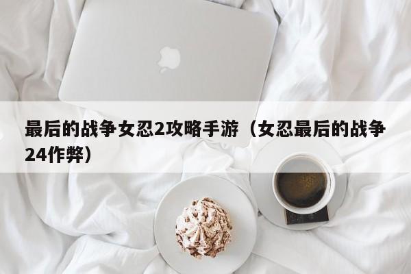最后的战争女忍2攻略手游（女忍最后的战争24作弊）