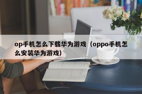 op手机怎么下载华为游戏（oppo手机怎么安装华为游戏）