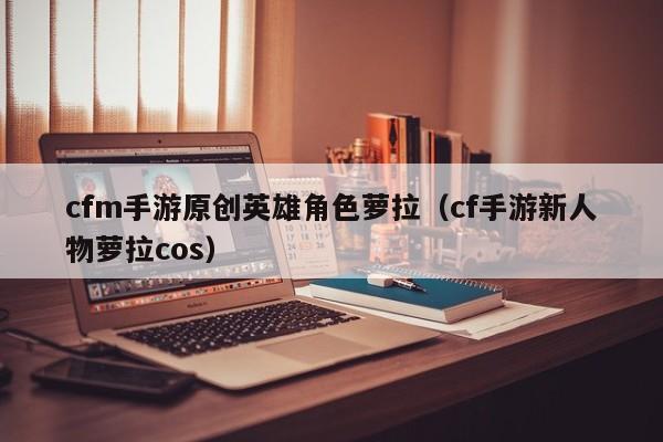 cfm手游原创英雄角色萝拉（cf手游新人物萝拉cos）