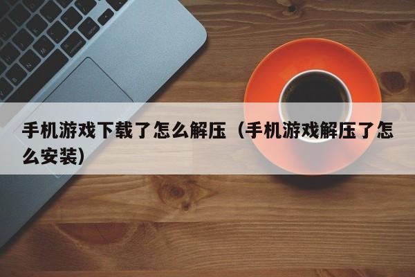 手机游戏下载了怎么解压（手机游戏解压了怎么安装）
