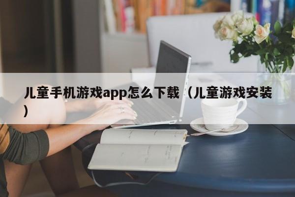 儿童手机游戏app怎么下载（儿童游戏安装）