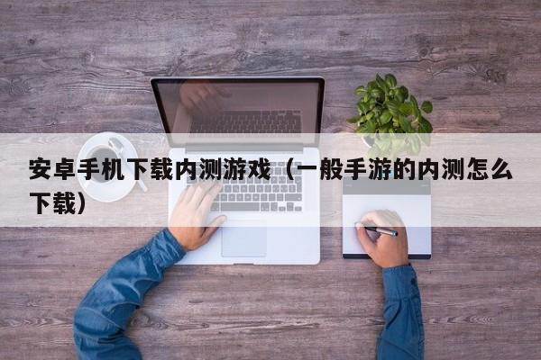 安卓手机下载内测游戏（一般手游的内测怎么下载）