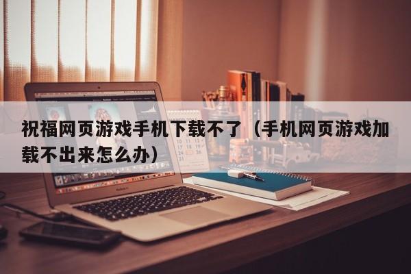 祝福网页游戏手机下载不了（手机网页游戏加载不出来怎么办）
