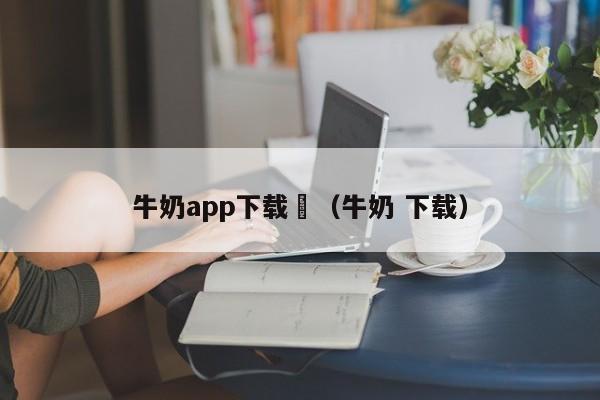 牛奶app下载汅(牛奶 下载)