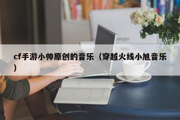 cf手游小帅原创的音乐（穿越火线小旭音乐）