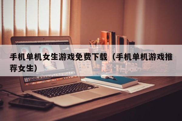 手机单机女生游戏免费下载（手机单机游戏推荐女生）