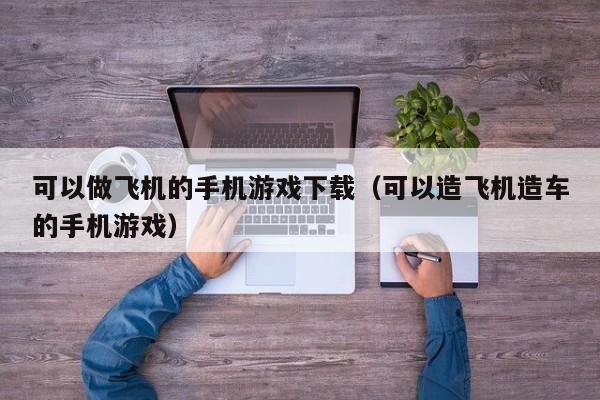 可以做飞机的手机游戏下载（可以造飞机造车的手机游戏）