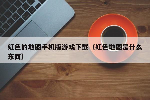 红色的地图手机版游戏下载（红色地图是什么东西）