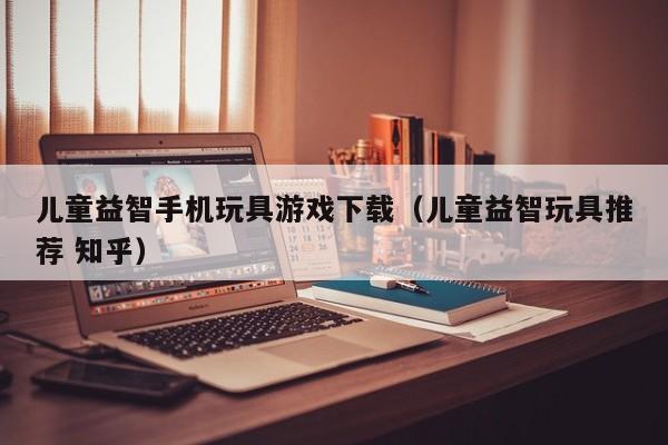 儿童益智手机玩具游戏下载（儿童益智玩具推荐 知乎）