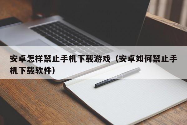安卓怎样禁止手机下载游戏（安卓如何禁止手机下载软件）