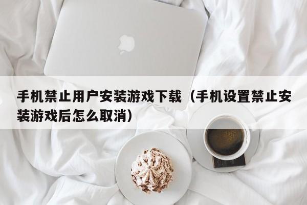 手机禁止用户安装游戏下载（手机设置禁止安装游戏后怎么取消）