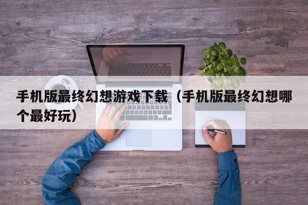 手机版最终幻想游戏下载（手机版最终幻想哪个最好玩）