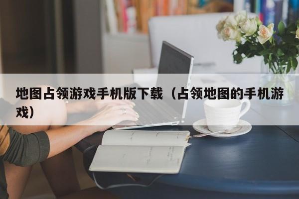 地图占领游戏手机版下载（占领地图的手机游戏）