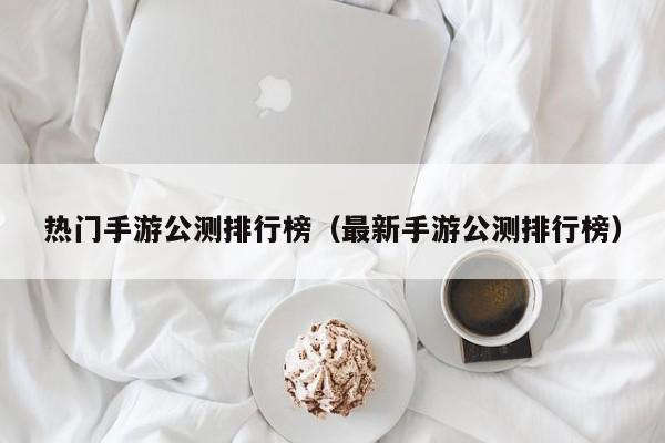 热门手游公测排行榜（最新手游公测排行榜）
