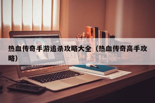 热血传奇手游追杀攻略大全（热血传奇高手攻略）
