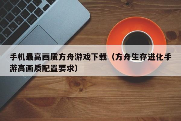 手机最高画质方舟游戏下载（方舟生存进化手游高画质配置要求）