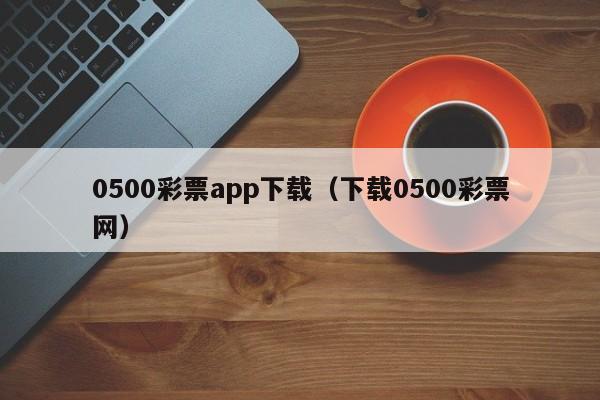 0500彩票app下载（下载0500彩票网）