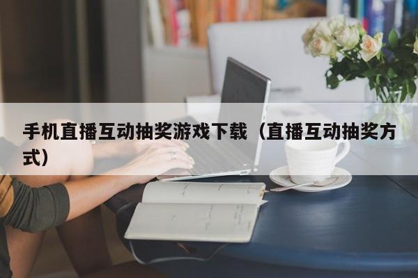 手机直播互动抽奖游戏下载（直播互动抽奖方式）