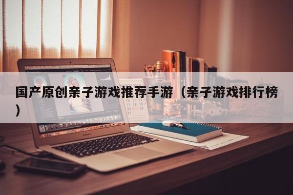 国产原创亲子游戏推荐手游（亲子游戏排行榜）
