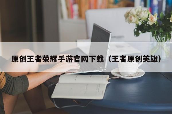 原创王者荣耀手游官网下载（王者原创英雄）