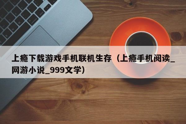 上瘾下载游戏手机联机生存（上瘾手机阅读_网游小说_999文学）