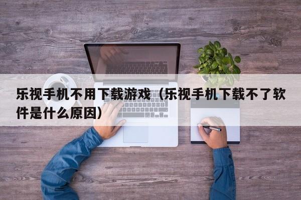 乐视手机不用下载游戏（乐视手机下载不了软件是什么原因）