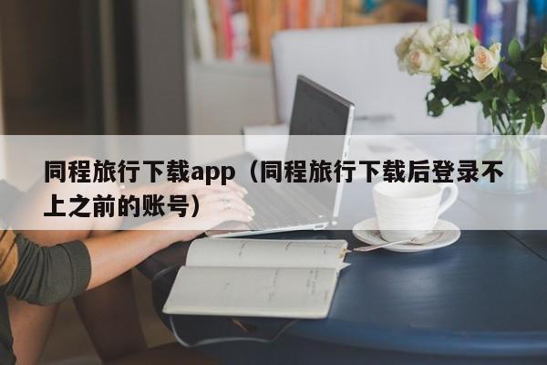 同程旅行下载app（同程旅行下载后登录不上之前的账号）