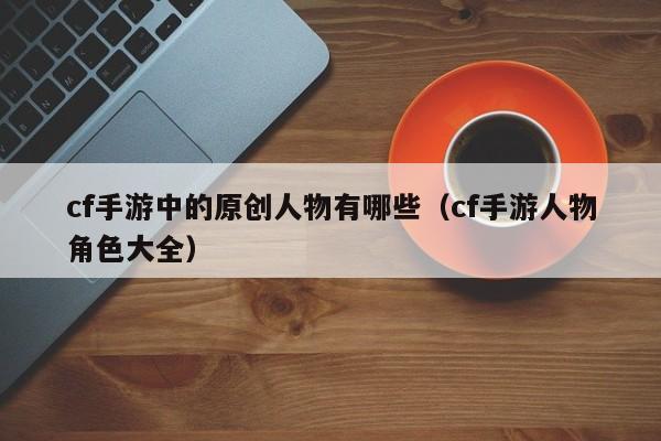 cf手游中的原创人物有哪些（cf手游人物角色大全）