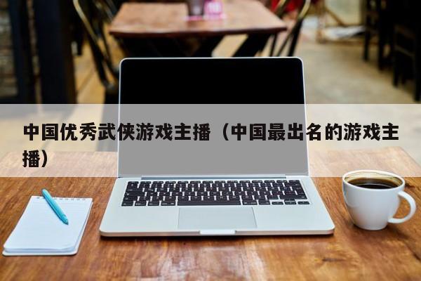 中国优秀武侠游戏主播（中国最出名的游戏主播）