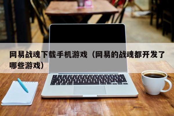 网易战魂下载手机游戏（网易的战魂都开发了哪些游戏）