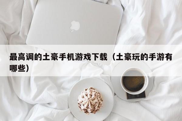 最高调的土豪手机游戏下载（土豪玩的手游有哪些）