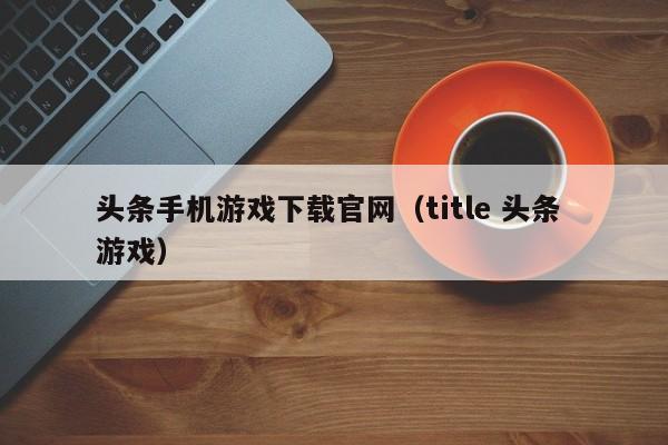 头条手机游戏下载官网(title 头条 游戏)