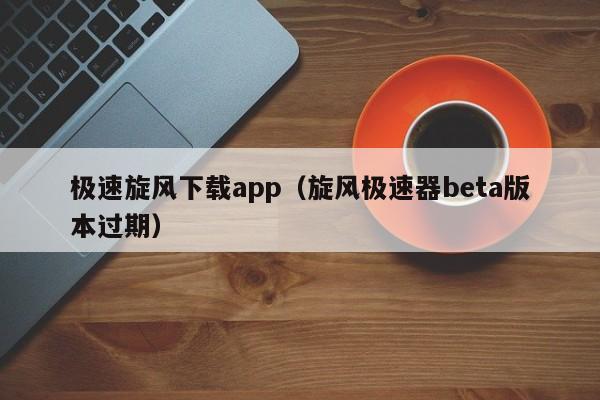 极速旋风下载app(旋风极速器beta版本过期)