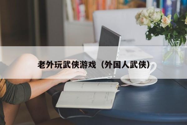 老外玩武侠游戏（外国人武侠）